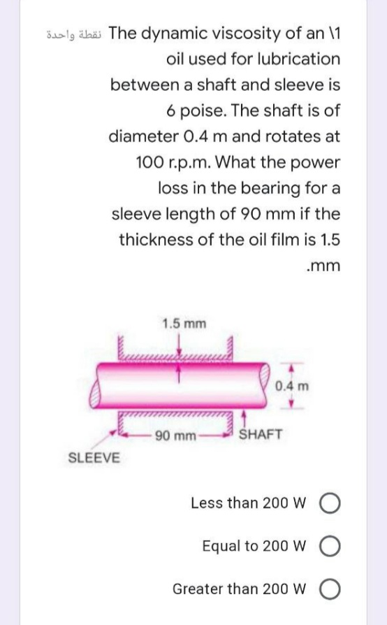 Šaalg älbäs The dynamic viscosity of an \1
oil used for lubrication
between a shaft and sleeve is
6 poise. The shaft is of
diameter 0.4 m and rotates at
100 r.p.m. What the power
loss in the bearing for a
sleeve length of 90 mm if the
thickness of the oil film is 1.5
.mm
1.5 mm
0.4 m
90 mm-
SHAFT
SLEEVE
Less than 200 W O
Equal to 200 W O
Greater than 200 W O
