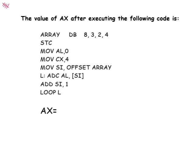 The value of AX after executing the following code is:
ARRAY
DB
8, 3, 2,4
STC
MOV AL,0
MOV CX,4
MOV SI, OFFSET ARRAY
L: ADC AL, [SI]
ADD SI, 1
LOOP L
AX=
