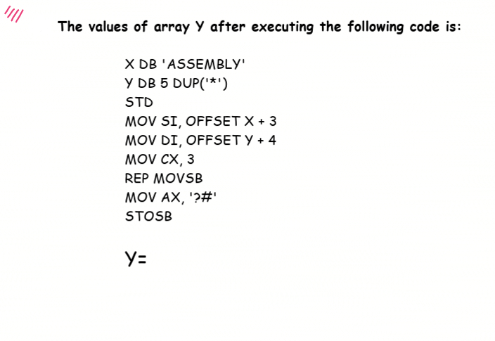 The values of array Y after executing the following code is:
X DB 'ASSEMBLY'
Y DB 5 DUP('*')
STD
MOV SI, OFFSET X + 3
MOV DI, OFFSET Y + 4
MOV CX, 3
REP MOVSB
MOV AX, '?#'
STOSB
Y=
