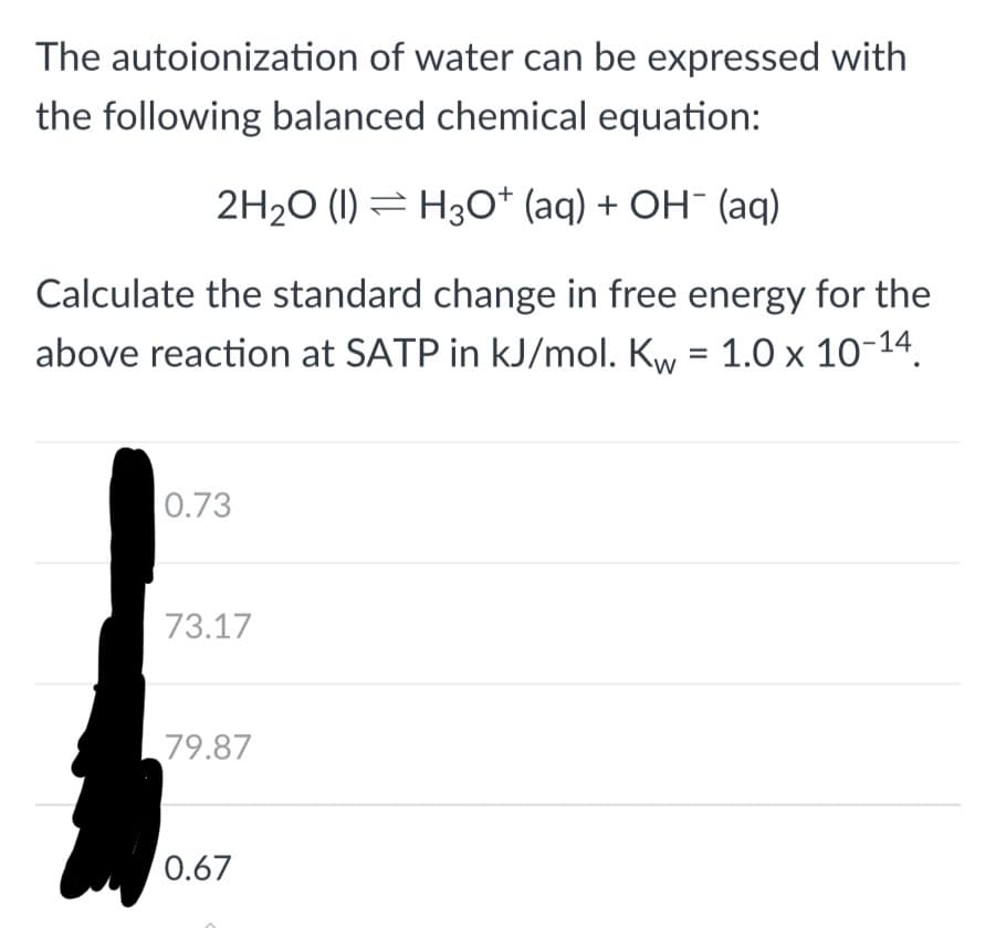 The autoionization of water can be expressed with
the following balanced chemical equation:
2H₂O (1) H3O+ (aq) + OH- (aq)
Calculate the standard change in free energy for the
above reaction at SATP in kJ/mol. Kw = 1.0 x 10-14.
0.73
73.17
79.87
0.67