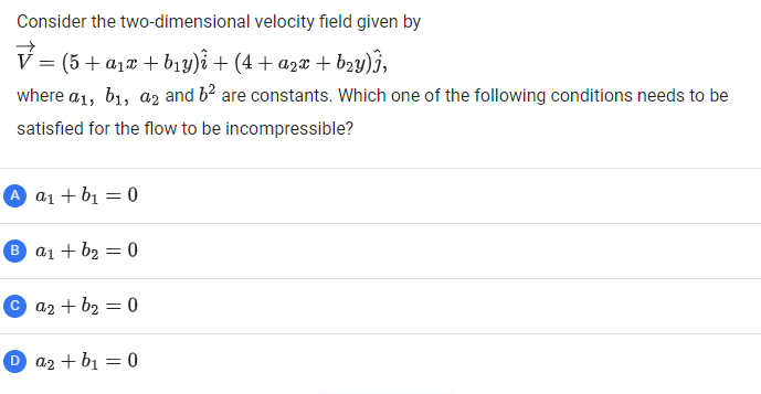Consider the two-dimensional velocity field given by
(5 + a1x + b1y)i + (4 + a2x + b2y)j,
where a1, b1, az and b2 are constants. Which one of the following conditions needs to be
satisfied for the flow to be incompressible?
A a1 + b1 = 0
B a1 + b2 = 0
© a2 + b2 = 0
D az + b1 = 0
