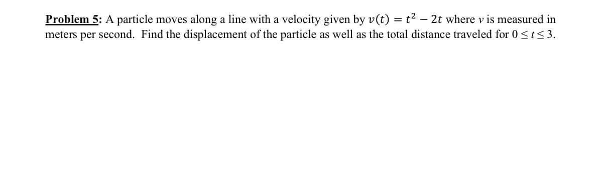 -
Problem 5: A particle moves along a line with a velocity given by v(t) = t² – 2t where v is measured in
meters per second. Find the displacement of the particle as well as the total distance traveled for 0 ≤t≤3.