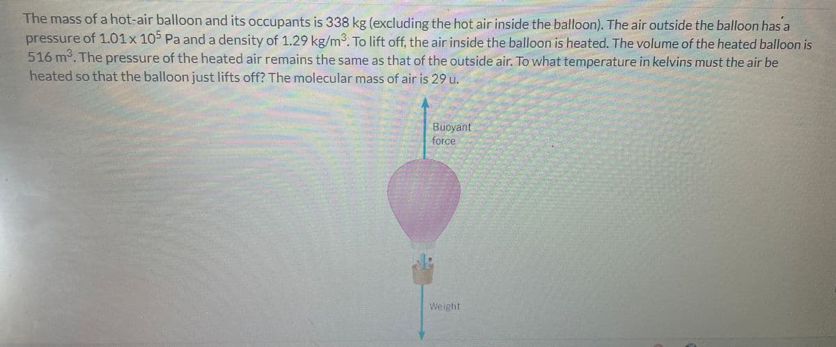 The mass of a hot-air balloon and its occupants is 338 kg (excluding the hot air inside the balloon). The air outside the balloon has a
pressure of 1.01 x 105 Pa and a density of 1.29 kg/m³. To lift off, the air inside the balloon is heated. The volume of the heated balloon is
516 m³. The pressure of the heated air remains the same as that of the outside air. To what temperature in kelvins must the air be
heated so that the balloon just lifts off? The molecular mass of air is 29 u.
Buoyant
force
en
Weight