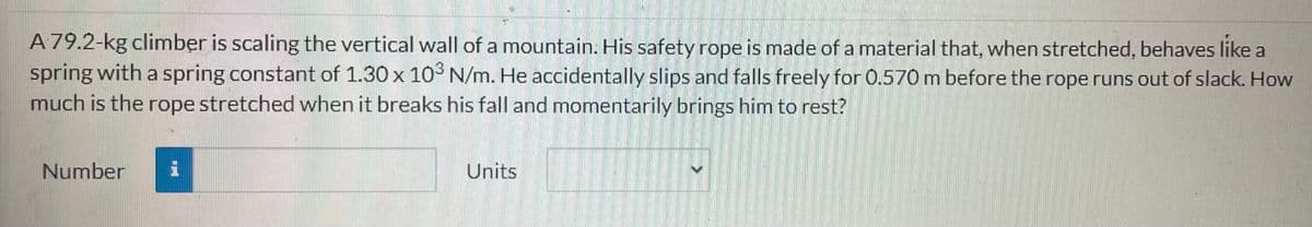 A 79.2-kg climber is scaling the vertical wall of a mountain. His safety rope is made of a material that, when stretched, behaves like a
spring with a spring constant of 1.30 x 103 N/m. He accidentally slips and falls freely for 0.570 m before the rope runs out of slack. How
much is the rope stretched when it breaks his fall and momentarily brings him to rest?
Number
i
Units