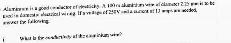 Aluminium is a good conductor of electricity. A 100 m aluminium wire of diameter 2.25 mm is to be
used in domestic electrical wiring. If a voltage of 250V and a current of 13 amps are needed,
answer the following
i.
What is the conductivity of the aluminium wire?
