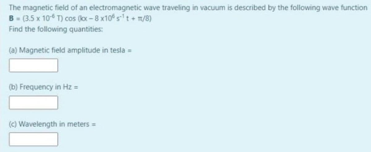 The magnetic field of an electromagnetic wave traveling in vacuum is described by the following wave function
B = (3.5 x 10-6 T) cos (kx -8 x10 st + T/8)
Find the following quantities:
(a) Magnetic field amplitude in tesla =
(b) Frequency in Hz =
(c) Wavelength in meters =
