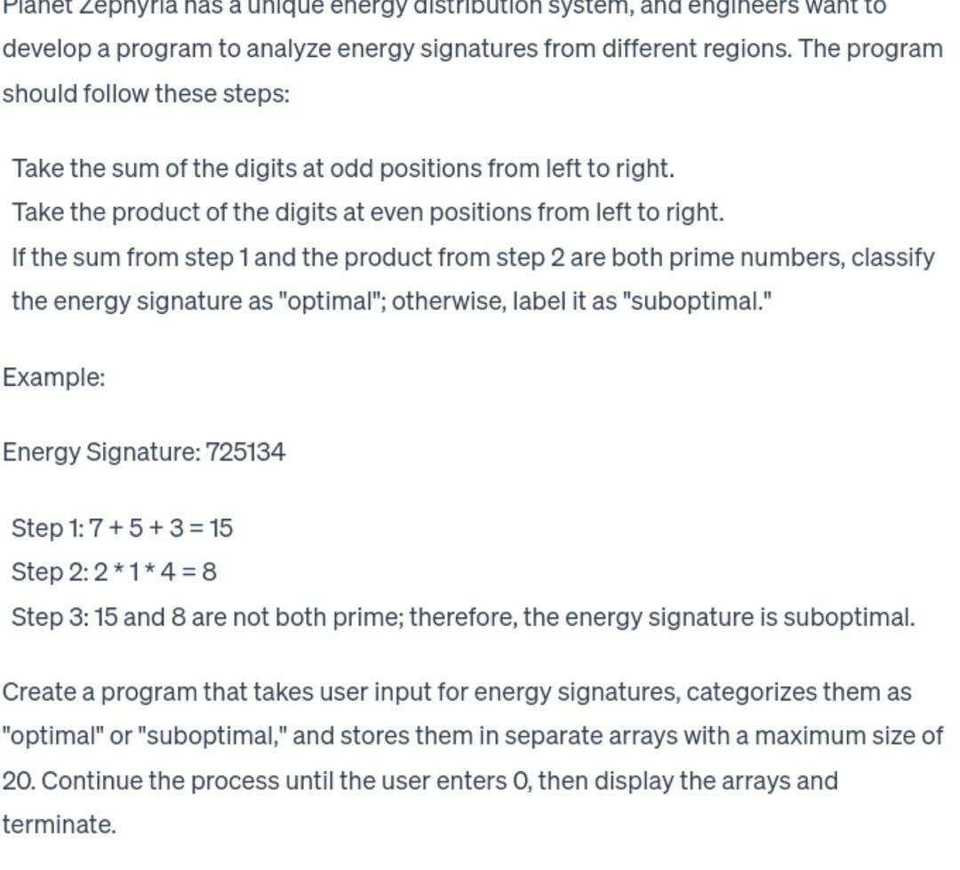het Zephyria has a unique energy distribution system, and engineers want to
develop a program to analyze energy signatures from different regions. The program
should follow these steps:
Take the sum of the digits at odd positions from left to right.
Take the product of the digits at even positions from left to right.
If the sum from step 1 and the product from step 2 are both prime numbers, classify
the energy signature as "optimal"; otherwise, label it as "suboptimal."
Example:
Energy Signature: 725134
Step 1:7+5+3=15
Step 2:2*1*4=8
Step 3: 15 and 8 are not both prime; therefore, the energy signature is suboptimal.
Create a program that takes user input for energy signatures, categorizes them as
"optimal" or "suboptimal," and stores them in separate arrays with a maximum size of
20. Continue the process until the user enters O, then display the arrays and
terminate.