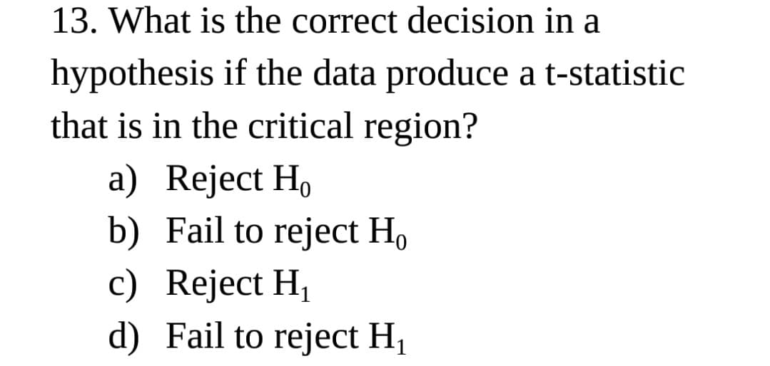 13. What is the correct decision in a
hypothesis if the data produce a t-statistic
that is in the critical region?
a) Reject H,
b) Fail to reject Ho
c) Reject H,
d) Fail to reject H1
