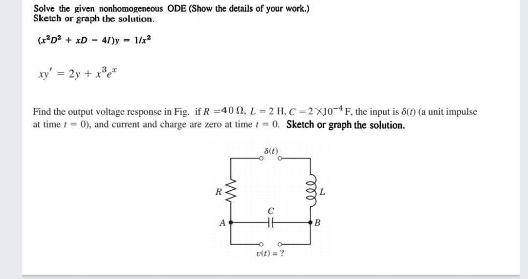 Solve the given nonhomogeneous ODE (Show the details of your work.)
Sketch or graph the solution.
(x²D2 + xD - 41)y = 1/x2
xy' = 2y + x°e*
Find the output voltage response in Fig. if R =40 N, L = 2 H, C = 2 X10-4F, the input is &(1) (a unit impulse
at time t = 0), and current and charge are zero at timet = 0. Sketch or graph the solution.
8(t)
R
L
B
v(t) = ?
