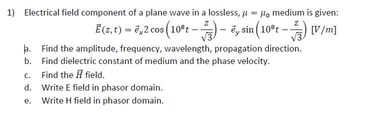 1) Electrical field component of a plane wave in a lossless, u
Ho medium is given:
Ē (7, t) = ¿,2 cos (10°t –- ë, sin (10°t
- [V/m]
a. Find the amplitude, frequency, wavelength, propagation direction.
b. Find dielectric constant of medium and the phase velocity.
Find the H field.
C.
d. Write E field in phasor domain.
е.
Write H field in phasor domain.
