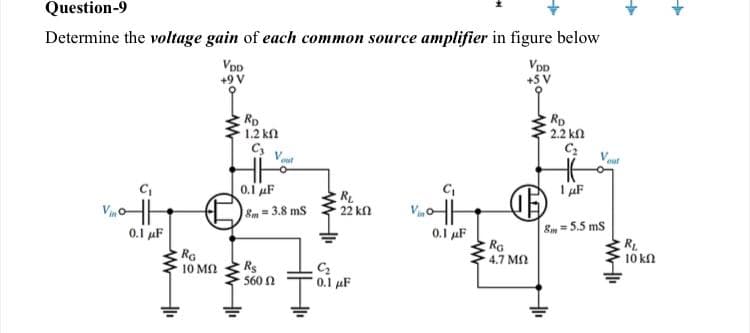 Question-9
Determine the voltage gain of each common source amplifier in figure below
VoD
+9 V
VDD
+5 V
Rp
1.2 kn
C,
Rp
2.2 kn
out
0.1 uF
I uF
RL
22 kl
8m=3.8 ms
0.1 uF
RG
4.7 M
8m =5.5 ms
RL
10 κΩ
0.1 F
RG
10 MN
Rs
560 2
0.1 uF

