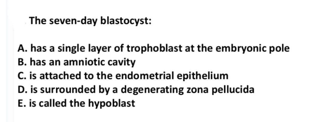 The seven-day blastocyst:
A. has a single layer of trophoblast at the embryonic pole
B. has an amniotic cavity
C. is attached to the endometrial epithelium
D. is surrounded by a degenerating zona pellucida
E. is called the hypoblast
