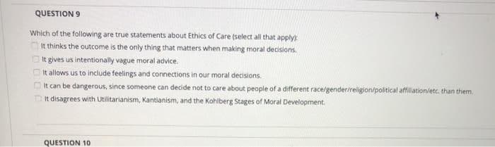 QUESTION 9
Which of the following are true statements about Ethics of Care (select all that apply
t thinks the outcome is the only thing that matters when making moral decisions.
O It gives us intentionally vague moral advice.
O It allows us to include feelings and connections in our moral decisions.
OIt can be dangerous, since someone can decide not to care about people of a different race/gender/religion/political affilation/etc. than them.
It disagrees with Utilitarianism, Kantianism, and the Kohlberg Stages of Moral Development.
QUESTION 10
