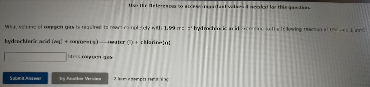 Use the References to access important values if needed for this question.
What volume of oxygen gas is required to react completely with 1.99 mol of hydrochloric acid according to the following reaction at 0°C and 1 atm?
hydrochloric acid (aq) + oxygen(g) water (1) + chlorine(g)
liters oxygen gas
Submit Answer
Try Another Version
3 item attempts remaining
