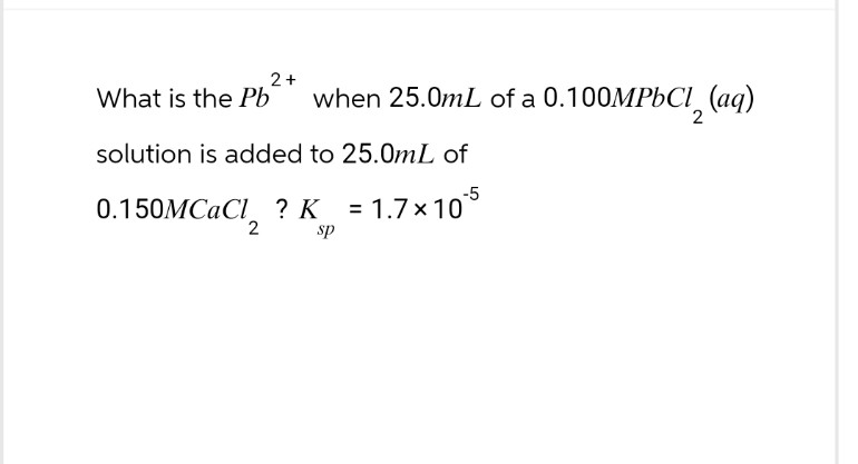 2+
What is the Pb when 25.0mL of a 0.100MPbCl₂ (aq)
solution is added to 25.0mL of
0.150MCaCl ? K = 1.7×10
2
sp
2