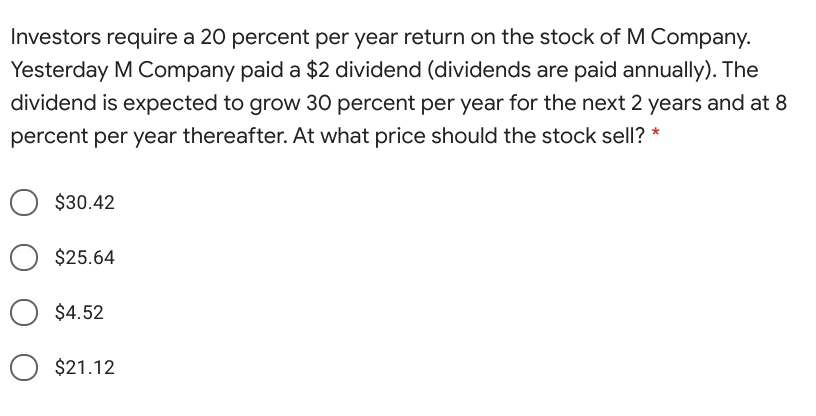 Investors require a 20 percent per year return on the stock of M Company.
Yesterday M Company paid a $2 dividend (dividends are paid annually). The
dividend is expected to grow 30 percent per year for the next 2 years and at 8
percent per year thereafter. At what price should the stock sell? *
$30.42
$25.64
$4.52
$21.12
