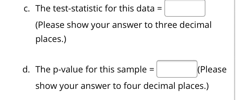 C. The test-statistic for this data =
(Please show your answer to three decimal
places.)
d. The p-value for this sample =
(Please
show your answer to four decimal places.)
