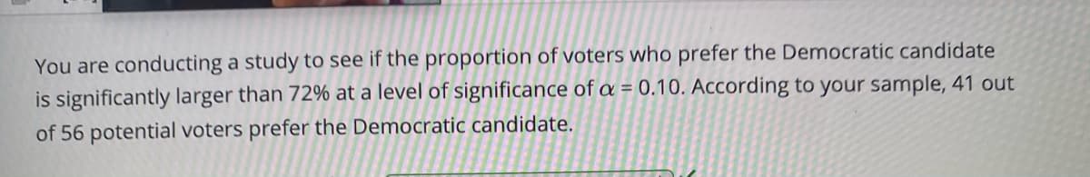 You are conducting a study to see if the proportion of voters who prefer the Democratic candidate
is significantly larger than 72% at a level of significance of a = 0.10. According to your sample, 41 out
of 56 potential voters prefer the Democratic candidate.
