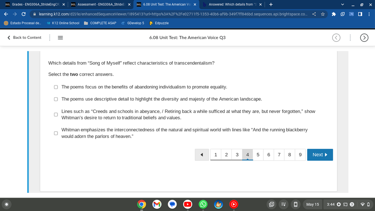 D2L Grades - ENG306A_StrideEngCR X D2L Assessment - ENG306A_StrideEr X D2L 6.08 Unit Test: The American Voi X b Answered: Which details from *S X +
SequenceViewer/1895413?url=https%3A%2F%2Fe02711f5-1353-40b6-af9b-349f7ff846bd.sequences.api.brightspace.co...
C
learning.k12.com/d2l/le/enhanced
Estado Procesal de... 12 K12 Online School
< Back to Content
=
COMPLETE ASAP GGDevelop 5
Edpuzzle
6.08 Unit Test: The American Voice Q3
Which details from "Song of Myself" reflect characteristics of transcendentalism?
Select the two correct answers.
The poems focus on the benefits of abandoning individualism to promote equality.
The poems use descriptive detail to highlight the diversity and majesty of the American landscape.
Lines such as "Creeds and schools in abeyance, / Retiring back a while sufficed at what they are, but never forgotten," show
Whitman's desire to return to traditional beliefs and values.
Whitman emphasizes the interconnectedness of the natural and spiritual world with lines like "And the running blackberry
would adorn the parlors of heaven."
M
◄
1
2
3
4 5 6 7 8
8
9
Next ▶
May 15
3:44 3
ex
:
@