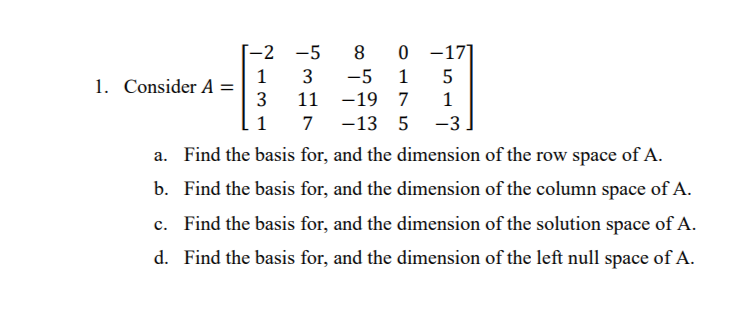 [-2
-5
8 0 -17]
3
-5
1
1. Consider A =
3
11 -19 7
1
1
7 -13 5
-3
a. Find the basis for, and the dimension of the row space of A.
b. Find the basis for, and the dimension of the column space of A.
c. Find the basis for, and the dimension of the solution space of A.
d. Find the basis for, and the dimension of the left null space of A.
