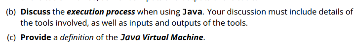 (b) Discuss the execution process when using Java. Your discussion must include details of
the tools involved, as well as inputs and outputs of the tools.
(c) Provide a definition of the Java Virtual Machine.
