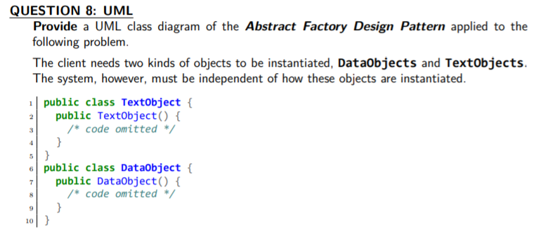 QUESTION 8: UML
Provide a UML class diagram of the Abstract Factory Design Pattern applied to the
following problem.
The client needs two kinds of objects to be instantiated, DataObjects and TextObjects.
The system, however, must be independent of how these objects are instantiated.
1| public class TextObject {
public TextObject() {
/* code omitted */
}
2
6 public class DataObject {
public Dataobject() {
/* code omitted */
7
}
10}
9
