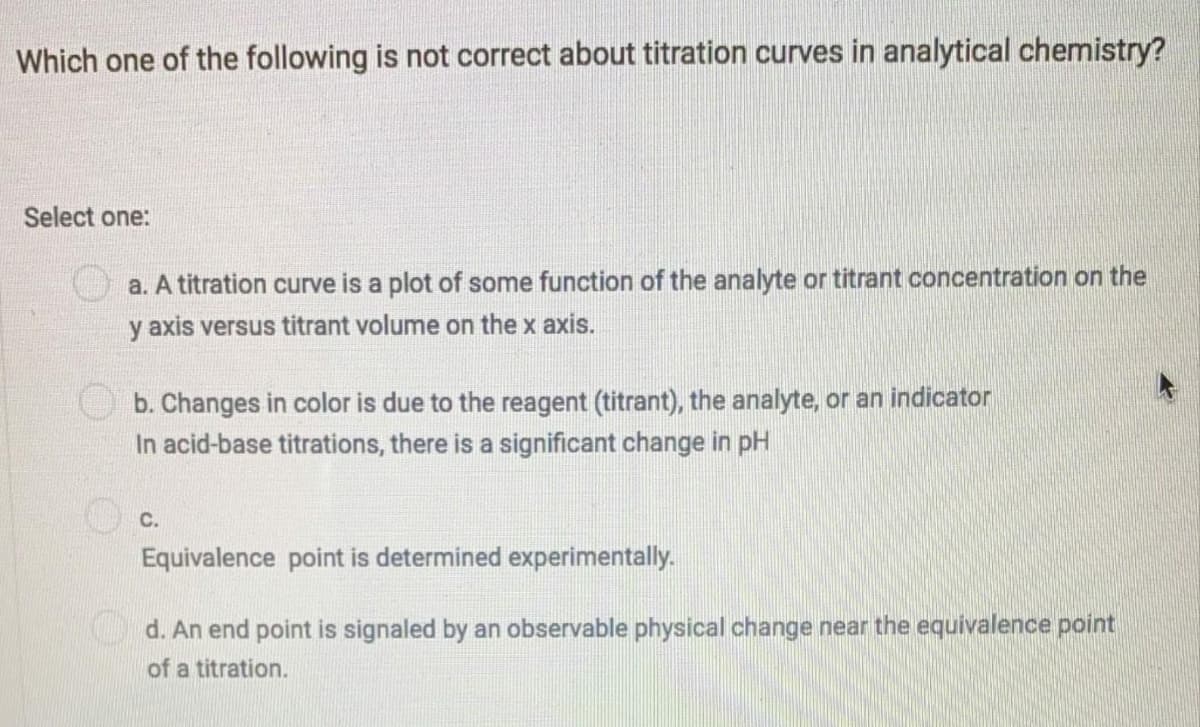 Which one of the following is not correct about titration curves in analytical chemistry?
Select one:
a. A titration curve is a plot of some function of the analyte or titrant concentration on the
y axis versus titrant volume on the x axis.
b. Changes in color is due to the reagent (titrant), the analyte, or an indicator
In acid-base titrations, there is a significant change in pH
С.
Equivalence point is determined experimentally.
d. An end point is signaled by an observable physical change near the equivalence point
of a titration.
