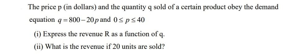 The price p (in dollars) and the quantity q sold of a certain product obey the demand
equation q = 800–20p and 0< p< 40
(i) Express the revenue R as a function of q.
(ii) What is the revenue if 20 units are sold?

