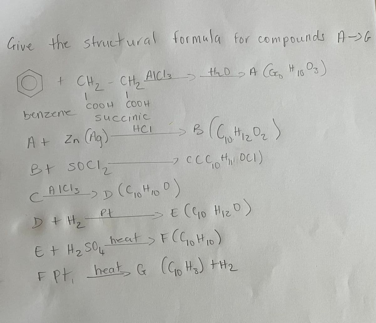 Give the structural formula for compounds A->G
>
+ CH₂ - CH₂ AICI 3 > H₂D A CEE H1003)
->
1
COOH
benzene
A +
COOH
succinic
Zn (Ag)
HCI
B3 (Goth1₂0₂)
> CCC H₁, DC1)
10
B+ SOCI₂
C_AILIS-> D (C₁0HID D)
3
10
10
Pt
D + H₂
E + H ₂ SO 4
C
F Pt, heat & (G₂₁H₂) +H₂
G
€ (G₁0 H₁₂0)
Hiz
E
heat > F (C₁0H₁0)
10
