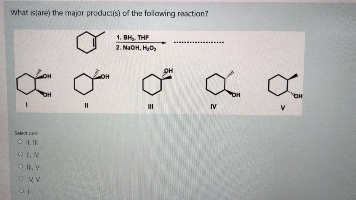 What is(are) the major product(s) of the following reaction?
1. ВНз, THF
. .............
2. NaOH, H202
OH
HO
OH
OH
II
HO
II
IV
Select one:
O II, II
O II, IV
O II, V
O IV, V
