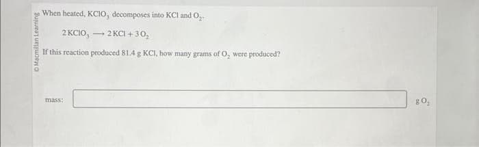 Macmillan Learning
When heated, KCIO, decomposes into KCI and O₂-
2 KCIO,
2 KCl +30₂
If this reaction produced 81.4 g KCI, how many grams of O, were produced?
mass:
-
80₂