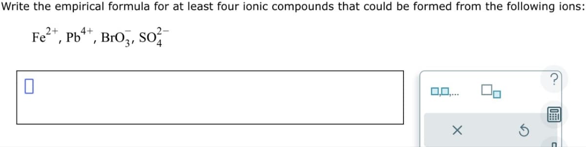 Write the empirical formula for at least four ionic compounds that could be formed from the following ions:
Fe²+, Pb, Bro, So
0
0,0,...
X
S