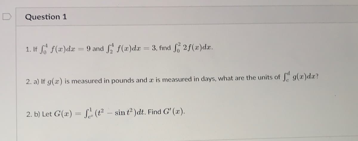 Question 1
1. If f(x)da = 9 and f(x)da = 3, find o 2f(x)da.
2. a) If g(x) is measured in pounds and a is measured in days, what are the units of g(x)dx?
2. b) Let G(x) = S (t – sin t2 )dt. Find G' (x).
