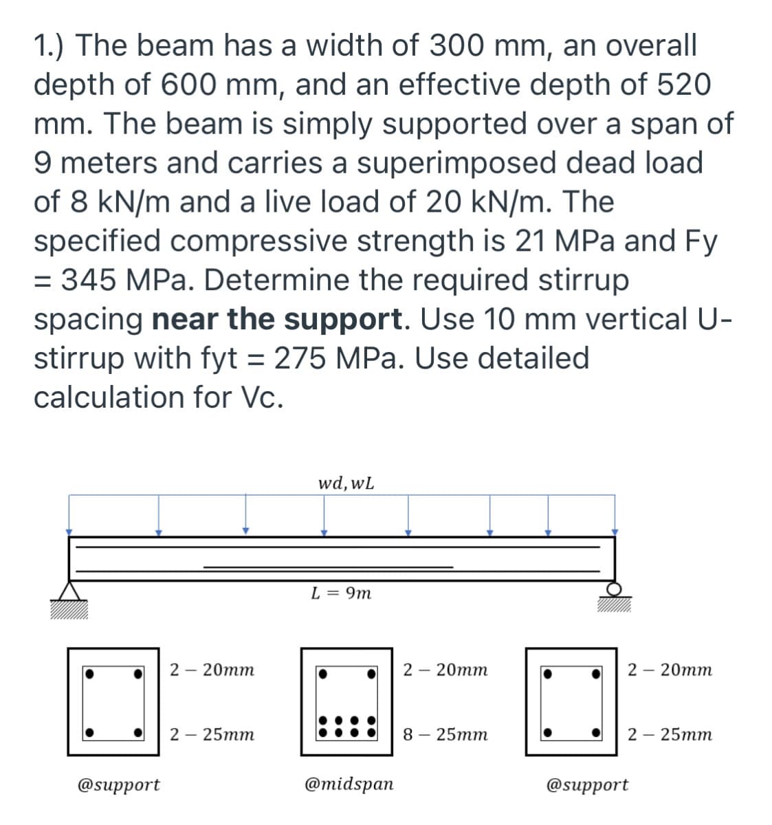 1.) The beam has a width of 300 mm, an overall
depth of 600 mm, and an effective depth of 520
mm. The beam is simply supported over a span of
9 meters and carries a superimposed dead load
of 8 kN/m and a live load of 20 kN/m. The
specified compressive strength is 21 MPa and Fy
= 345 MPa. Determine the required stirrup
spacing near the support. Use 10 mm vertical U-
stirrup with fyt = 275 MPa. Use detailed
calculation for Vc.
wd, wL
L = 9m
2 – 20mm
2 — 20тm
2 – 20mm
2 — 25тm
8— 25тm
2 — 25тm
@support
@тidspan
@support
