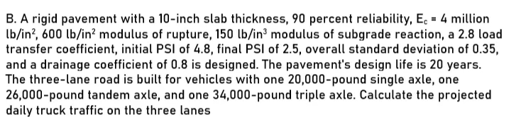 B. A rigid pavement with a 10-inch slab thickness, 90 percent reliability, E. = 4 million
Ib/in?, 600 lb/in? modulus of rupture, 150 lb/in³ modulus of subgrade reaction, a 2.8 load
transfer coefficient, initial PSI of 4.8, final PSI of 2.5, overall standard deviation of 0.35,
and a drainage coefficient of 0.8 is designed. The pavement's design life is 20 years.
The three-lane road is built for vehicles with one 20,000-pound single axle, one
26,000-pound tandem axle, and one 34,000-pound triple axle. Calculate the projected
daily truck traffic on the three lanes
