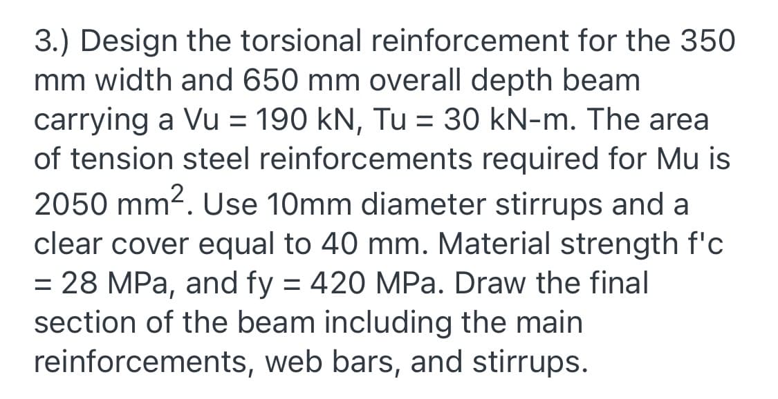3.) Design the torsional reinforcement for the 350
mm width and 650 mm overall depth beam
carrying a Vu = 190 kN, Tu = 30 kN-m. The area
of tension steel reinforcements required for Mu is
2050 mm2. Use 10mm diameter stirrups and a
clear cover equal to 40 mm. Material strength f'c
= 28 MPa, and fy = 420 MPa. Draw the final
section of the beam including the main
reinforcements, web bars, and stirrups.
