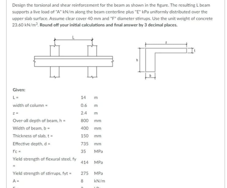Design the torsional and shear reinforcement for the beam as shown in the figure. The resulting L beam
supports a live load of "A" kN/m along the beam centerline plus "E" kPa uniformly distributed over the
upper slab surface. Assume clear cover 40 mm and "F" diameter stirrups. Use the unit weight of concrete
23.60 kN/m. Round off your initial calculations and final answer by 3 decimal places.
Given:
L-
14
width of column =
0.6 m
2.4
Over-all depth of beam, h =
800 mm
Width of beam, b =
400 mm
Thickness of slab, t=
150 mm
Effective depth, d -
735 mm
fc =
35
MPa
Yield strength of flexural steel, fy
414 MPa
Yield strength of stirrups, fyt =
275 MPa
A =
8
kN/m
E E E
