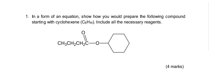 1. In a form of an equation, show how you would prepare the following compound
starting with cyclohexene (C6H10). Include all the necessary reagents.
CH,CH,CH,
CH3CH2CH2C-0-
о
(4 marks)
