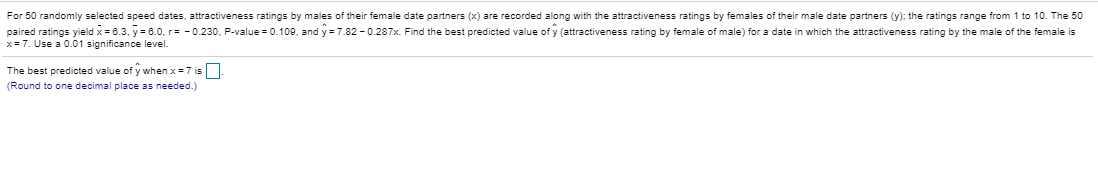 For 50 randomly selected speed dates, attractiveness ratings by males of their female date partners (x) are recorded along with the attractiveness ratings by females of their male date partners (y): the ratings range from 1 to 10. The 50
paired ratings yield x=6.3. y=0.0, r= -0.230, P-value = 0.100, and y = 7.82 - 0.287x. Find the best predicted value of y (attractiveness rating by female of male) for a date in which the attractiveness rating by the male of the female is
x= 7. Use a 0.01 significance level.
The best predicted value of y when x=7 is
(Round to one decimal place as needed.)
