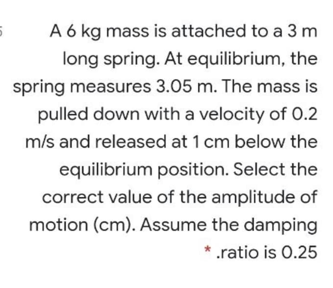 A 6 kg mass is attached to a 3 m
long spring. At equilibrium, the
spring measures 3.05 m. The mass is
pulled down with a velocity of 0.2
m/s and released at 1 cm below the
equilibrium position. Select the
correct value of the amplitude of
motion (cm). Assume the damping
.ratio is 0.25
