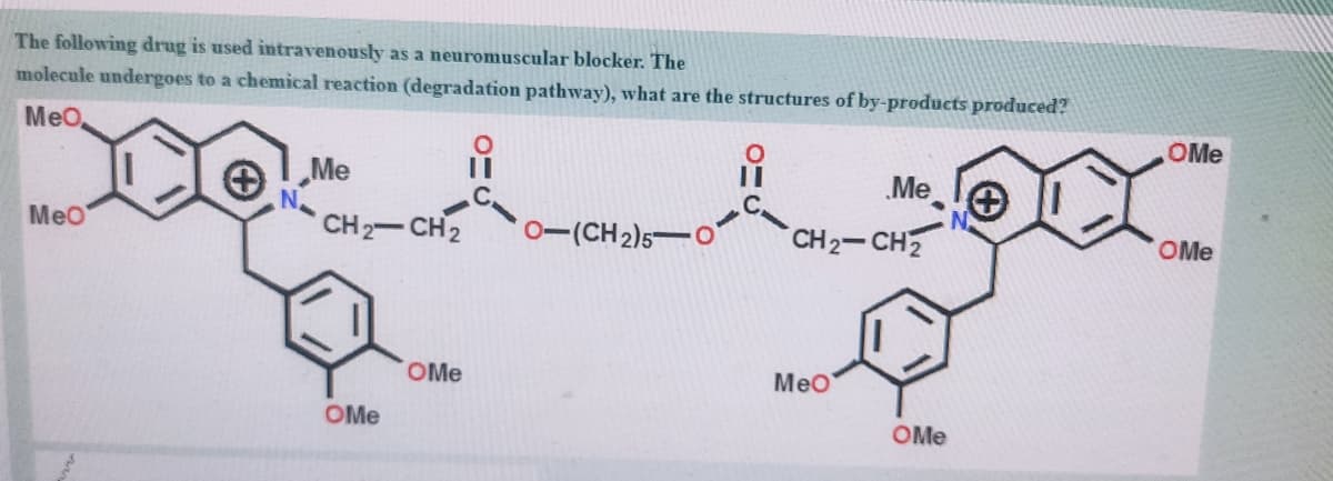 The following drug is used intravenously as a neuromuscular blocker. The
molecule undergoes to a chemical reaction (degradation pathway), what are the structures of by-products produced?
MeO,
OMe
„Me
Me
MeO
CH 2-CH2
0-(CH 2)5-O
CH2-CH2
OMe
%3D
OMe
Meo
OMe
OMe
