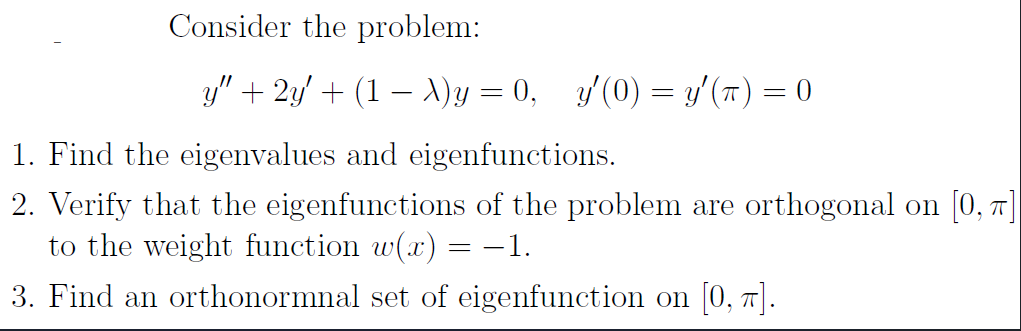 Consider the problem:
y″ + 2y′ + (1 − \)y = 0, y'(0) = y' (π) = 0
1. Find the eigenvalues and eigenfunctions.
2. Verify that the eigenfunctions of the problem are orthogonal on [0,7]
to the weight function w(x) = −1.
3. Find an orthonormnal set of eigenfunction on [0, 7].