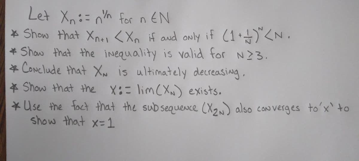 Let Xn=nn for n EN
* Show that Xn+1 <Xn if and only if (1+1)^<N.
* Show that the inequality is valid for N23.
* Conclude that XN is ultimately decreasing,
* Show that the X:= lim (XN) exists.
* Use the fact that the subsequence (X₂N) also converges to'x' to
show that x = 1
2N.