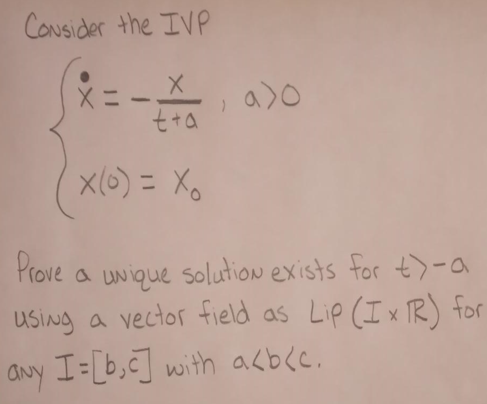 Consider the IVP
X
(x=- a)o
t+a
x(0) = X
Prove a unique solution exists for t>-a
using a vector field as Lip (Ix R) for
any I = [b,c] with a<b(c.