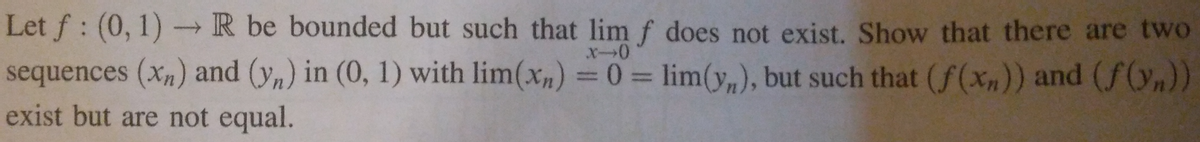 Let f: (0, 1)→ R be bounded but such that lim f does not exist. Show that there are two
x-0
sequences (x) and (y) in (0, 1) with lim(x) = 0 = lim(y), but such that (f(xn)) and (f(n))
exist but are not equal.