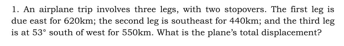 1. An airplane trip involves three legs, with two stopovers. The first leg is
due east for 620km; the second leg is southeast for 440km; and the third leg
is at 53° south of west for 550km. What is the plane's total displacement?
