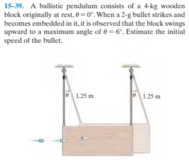 15-39. A ballistic pendulum consists of a 4-kg wooden
block originally at rest, 0 = 0°. When a 2-g bullet strikes and
becomes embedded in it, it is observed that the block swings
upward to a maximum angle of 0 = 6°. Estimate the initial
speed of the bullet.
e 1.25 m
e1.25 m
