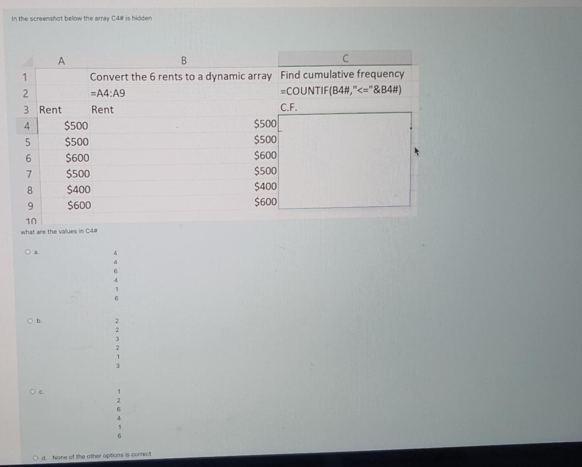In the screenshot below the array C4# is hidden
Convert the 6 rents to a dynamic array Find cumulative frequency
=COUNTIF(B4#,"<="&B4#)
1
=A4:A9
3 Rent
Rent
С.F.
4
$500
$500
$500
$500
6.
$600
$600
$500
$500
8.
$400
$400
9.
$600
$600
10
what are the values in C4#
O a
4.
4.
6.
4.
1
Ob.
2.
4
1
O d. None of the other options is correct

