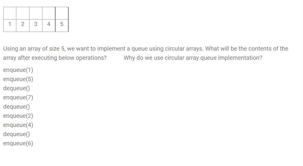 1
4
Using an array of size 5, we want to implement a queue using circular arrays. What will be the contents of the
array after executing below operations?
Why do we use circular array queue implementation?
enqueue(1)
enqueue(5)
dequeue()
enqueue(7)
dequeue()
enqueue(2)
enqueue(4)
dequeue()
enqueue(6)
