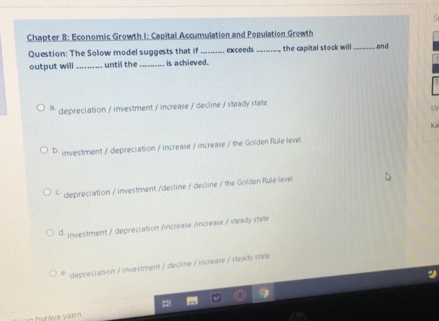 St
Chapter 8: Economic Growth l: Capital Accumulation and Population Growth
Question: The Solow model suggests that if.. exceeds. ., the capital stock will . and
output will .... ... until the. . is achieved.
a.
depreciation / investment/ increase/ decline /steady state
Uy
Kal
O b.
investment / depreciation/increase /increase / the Golden Rule level
depreciation /investment /decline/decline/ the Golden Rule level
Pd investment / depreciation /increase /increase/steady state
depreciation /investment / decline/increase /steady state
rin buraya yazın
I\
